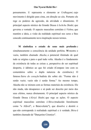 Om Nyorai Reiki Ho™

pensamentos. U representa o elemento ar Urdhagami, cujo
movimento é dirigido para cima, em direção ao céu. Portanto ele
rege os poderes da agressão, da atividade e dinamismo. O
principal aspecto místico da Grande Deusa é Ischcha Shakti, que
governa a vontade. O aspecto masculino correlato é Vishnu, que
mantém a ideia, a visão da realidade espiritual nos seres e lhes
concede continuamente nova inspiração nesses termos.


     M simboliza o estado de sono mais profundo e
simultaneamente a consciência da unidade perfeita. M mostra o
vazio, também chamado Akasha, o potencial ilimitado de qual
tudo se origina e para o qual tudo volta. Akasha é o fundamento
da existência de todas as coisas e, perspectiva do ser espiritual
desperto, é idêntico ao que foi criado (Compare isto com os
comentários   sobre    a   dupla   natureza   da   existência.)   O
famoso Sutra do coração budista diz sobre ele: "Forma não é
senão vazio; vazio não é senão forma." Ao mesmo tempo,
Akasha não se mistura com as formas materiais da existência. Ele
não muda, não desaparece e só pode ser descrito por meio dos
seus efeitos, nunca diretamente. O principal aspecto místico da
Grande Deusa é Kriyâ Shakti, que rege as ações. O aspecto
espiritual masculino correlato é Shiva (traduzido literalmente
como "o Afável", o Benevolente"), que dissolve e destrói o
que não corresponde à realiadade espiritual e à verdade. Shiva é
também chamado de "Dançarino Cósmico".



                               139
 