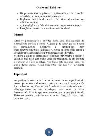 Om Nyorai Reiki Ho™

     Os pensamentos negativos e sentimentos como o medo,
      ansiedade, preocupação, dúvida ou raiva;
     Depleção nutricional, estilo de vida destrutivo ou
      relacionamentos;
     Autonegligência e falta de amor por si mesmo ou outros, e
     Emoções expressas de uma forma não saudável.

Mental

Afeta os pensamentos e atitudes como uma consequência da
liberação de estresse e tensão. Alguém pode achar que vai liberar
os     pensamentos        negativos    e     substituí-los   com
mais positivo conceitos e atitudes. A mente se torna mais calma e
os sentimentos de estresse ou preocupação são liberados.
Melhora e ajuda as habilidades intuitivas e incentiva a seguir o
caminho escolhido com maior visão e consciência, se um escolhe
a permitir que isso aconteça. Nós todos sabemos que, uma vez
que podemos pensar claramente, então podemos ver claramente
também.

Espiritual

Ao praticar ou receber um tratamento aumenta sua capacidade de
crescer para amar a si mesmo e outros - como você começa a vê-
los e sob uma luz diferente. Você pode se tornar mais tolerante e
não-julgamento em sua abordagem para todos os seres
humanos. Você sente que sua conexão com a energia inata do
Universo crescem juntamente com o seu desejo de fazer parte
deste universo.




                               14
 