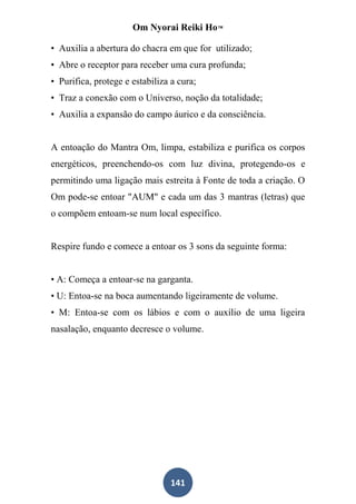 Om Nyorai Reiki Ho™

• Auxilia a abertura do chacra em que for utilizado;
• Abre o receptor para receber uma cura profunda;
• Purifica, protege e estabiliza a cura;
• Traz a conexão com o Universo, noção da totalidade;
• Auxilia a expansão do campo áurico e da consciência.


A entoação do Mantra Om, limpa, estabiliza e purifica os corpos
energéticos, preenchendo-os com luz divina, protegendo-os e
permitindo uma ligação mais estreita à Fonte de toda a criação. O
Om pode-se entoar "AUM" e cada um das 3 mantras (letras) que
o compõem entoam-se num local específico.


Respire fundo e comece a entoar os 3 sons da seguinte forma:


• A: Começa a entoar-se na garganta.
• U: Entoa-se na boca aumentando ligeiramente de volume.
• M: Entoa-se com os lábios e com o auxílio de uma ligeira
nasalação, enquanto decresce o volume.




                                 141
 