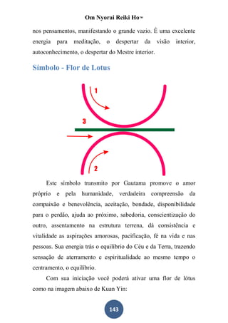 Om Nyorai Reiki Ho™

nos pensamentos, manifestando o grande vazio. É uma excelente
energia   para   meditação,   o   despertar   da    visão   interior,
autoconhecimento, o despertar do Mestre interior.

Símbolo - Flor de Lotus




     Este símbolo transmito por Gautama promove o amor
próprio e pela humanidade, verdadeira compreensão da
compaixão e benevolência, aceitação, bondade, disponibilidade
para o perdão, ajuda ao próximo, sabedoria, conscientização do
outro, assentamento na estrutura terrena, dá consistência e
vitalidade as aspirações amorosas, pacificação, fé na vida e nas
pessoas. Sua energia trás o equilíbrio do Céu e da Terra, trazendo
sensação de aterramento e espiritualidade ao mesmo tempo o
centramento, o equilíbrio.
     Com sua iniciação você poderá ativar uma flor de lótus
como na imagem abaixo de Kuan Yin:


                               143
 