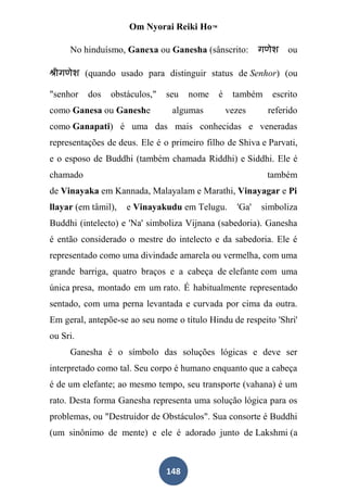Om Nyorai Reiki Ho™

     No hinduísmo, Ganexa ou Ganesha (sânscrito:                ou

          (quando usado para distinguir status de Senhor) (ou

"senhor   dos   obstáculos,"   seu   nome    é    também    escrito
como Ganesa ou Ganeshe          algumas          vezes     referido
como Ganapati) é uma das mais conhecidas e veneradas
representações de deus. Ele é o primeiro filho de Shiva e Parvati,
e o esposo de Buddhi (também chamada Riddhi) e Siddhi. Ele é
chamado                                                    também
de Vinayaka em Kannada, Malayalam e Marathi, Vinayagar e Pi
llayar (em tâmil),   e Vinayakudu em Telugu.       'Ga'   simboliza
Buddhi (intelecto) e 'Na' simboliza Vijnana (sabedoria). Ganesha
é então considerado o mestre do intelecto e da sabedoria. Ele é
representado como uma divindade amarela ou vermelha, com uma
grande barriga, quatro braços e a cabeça de elefante com uma
única presa, montado em um rato. É habitualmente representado
sentado, com uma perna levantada e curvada por cima da outra.
Em geral, antepõe-se ao seu nome o título Hindu de respeito 'Shri'
ou Sri.
     Ganesha é o símbolo das soluções lógicas e deve ser
interpretado como tal. Seu corpo é humano enquanto que a cabeça
é de um elefante; ao mesmo tempo, seu transporte (vahana) é um
rato. Desta forma Ganesha representa uma solução lógica para os
problemas, ou "Destruidor de Obstáculos". Sua consorte é Buddhi
(um sinônimo de mente) e ele é adorado junto de Lakshmi (a



                               148
 