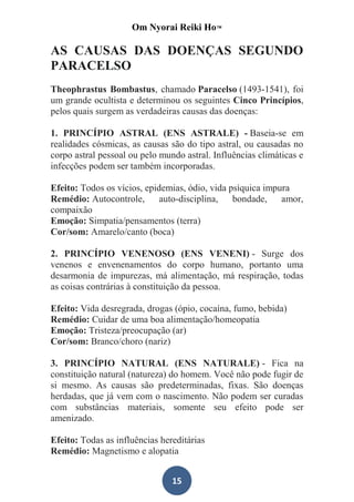 Om Nyorai Reiki Ho™

AS CAUSAS DAS DOENÇAS SEGUNDO
PARACELSO
Theophrastus Bombastus, chamado Paracelso (1493-1541), foi
um grande ocultista e determinou os seguintes Cinco Princípios,
pelos quais surgem as verdadeiras causas das doenças:

1. PRINCÍPIO ASTRAL (ENS ASTRALE) - Baseia-se em
realidades cósmicas, as causas são do tipo astral, ou causadas no
corpo astral pessoal ou pelo mundo astral. Influências climáticas e
infecções podem ser também incorporadas.

Efeito: Todos os vícios, epidemias, ódio, vida psíquica impura
Remédio: Autocontrole,       auto-disciplina,   bondade,    amor,
compaixão
Emoção: Simpatia/pensamentos (terra)
Cor/som: Amarelo/canto (boca)

2. PRINCÍPIO VENENOSO (ENS VENENI) - Surge dos
venenos e envenenamentos do corpo humano, portanto uma
desarmonia de impurezas, má alimentação, má respiração, todas
as coisas contrárias à constituição da pessoa.

Efeito: Vida desregrada, drogas (ópio, cocaína, fumo, bebida)
Remédio: Cuidar de uma boa alimentação/homeopatia
Emoção: Tristeza/preocupação (ar)
Cor/som: Branco/choro (nariz)

3. PRINCÍPIO NATURAL (ENS NATURALE) - Fica na
constituição natural (natureza) do homem. Você não pode fugir de
si mesmo. As causas são predeterminadas, fixas. São doenças
herdadas, que já vem com o nascimento. Não podem ser curadas
com substâncias materiais, somente seu efeito pode ser
amenizado.

Efeito: Todas as influências hereditárias
Remédio: Magnetismo e alopatia


                                15
 