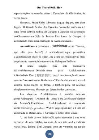 Om Nyorai Reiki Ho™

representações mostrar-lhe como o Destruidor de Obstáculos, às
vezes dança.
      Ganapati, Maha Rakta (tibetano: tsog gi dag po, mar chen
Inglês:. O Grande Senhor dos Exércitos Vermelho ou Ganas ) é
uma forma tântrica budista de Ganapati ( Ganesha ) relacionados
ao Chakrasamvara Ciclo de Tantras. Esta forma de Ganapati é
considerado como uma emanação de Avalokiteshvara .

      Avalokitesvara ( sânscrito :.                             aceso "Senhor,

que   olha     para   baixo")    é um bodhisattva que               personifica
a compaixão de todos os Budas .Ele é um dos bodhisattvas mais
amplamente reverenciado na corrente Mahayana Budismo .
      O      nome         original         para          este       bodhisattva
foi Avalokitasvara . O chinês nome                para          Avalokitasvara
é Guānshìyīn Pusa ( 观世音菩萨 ), que é uma tradução do nome
anterior "Avalokitasvara Bodhisattva." Este bodhisattva é variável
descrita como macho ou fêmea, e também pode ser referido
simplesmente como Guanyin em determinados contextos.
      Em     sânscrito,    Avalokitesvara          é      também       referido
como Padmapâni ("Detentor do Lótus") ou Lokeśvara ("Senhor
do    Mundo"). Em tibetano ,         Avalokiteshvara            é    conhecido
como Chenrezig ,                ( Wylie : gzigs spyan ras) e é dito ser
encarnada no Dalai Lama, o Karmapa e outros altos lamas .
      "... Ao lado de um lápis-lazúli pedra montanha é um lótus
vermelho de oito pétalas, no meio de um rato azul expelindo
várias jóias, [acima] Shri Ganapati com um vermelho na cor do

                                     150
 
