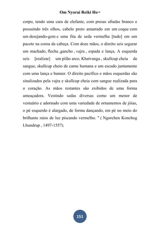 Om Nyorai Reiki Ho™

corpo, tendo uma cara de elefante, com presas afiadas branco e
possuindo três olhos, cabelo preto amarrado em um coque com
um desejando-gem e uma fita de seda vermelha [tudo] em um
pacote na coroa da cabeça. Com doze mãos, o direito seis segurar
um machado, flecha ,gancho , vajra , espada e lança. A esquerda
seis   [realizar]   um pilão arco, Khatvanga , skullcup cheia   de
sangue, skullcup cheio de carne humana e um escudo juntamente
com uma lança e banner. O direito pacífico e mãos esquerdas são
sinalizados pela vajra e skullcup cheia com sangue realizada para
o coração. As mãos restantes são exibidos de uma forma
ameaçadora. Vestindo sedas diversas como um menor de
vestuário e adornado com uma variedade de ornamentos de jóias,
o pé esquerdo é alargado, de forma dançando, em pé no meio do
brilhante raios de luz piscando vermelho. " ( Ngorchen Konchog
Lhundrup , 1497-1557).




                                151
 