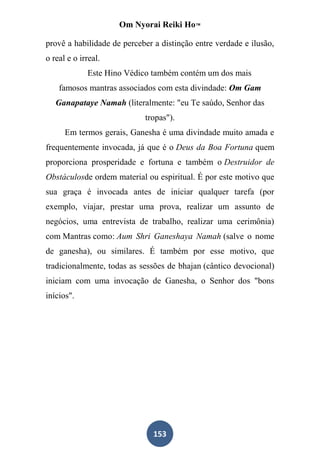 Om Nyorai Reiki Ho™

provê a habilidade de perceber a distinção entre verdade e ilusão,
o real e o irreal.
             Este Hino Védico também contém um dos mais
    famosos mantras associados com esta divindade: Om Gam
   Ganapataye Namah (literalmente: "eu Te saúdo, Senhor das
                            tropas").
      Em termos gerais, Ganesha é uma divindade muito amada e
frequentemente invocada, já que é o Deus da Boa Fortuna quem
proporciona prosperidade e fortuna e também o Destruidor de
Obstáculosde ordem material ou espiritual. É por este motivo que
sua graça é invocada antes de iniciar qualquer tarefa (por
exemplo, viajar, prestar uma prova, realizar um assunto de
negócios, uma entrevista de trabalho, realizar uma cerimônia)
com Mantras como: Aum Shri Ganeshaya Namah (salve o nome
de ganesha), ou similares. É também por esse motivo, que
tradicionalmente, todas as sessões de bhajan (cântico devocional)
iniciam com uma invocação de Ganesha, o Senhor dos "bons
inícios".




                               153
 