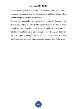 Om Nyorai Reiki Ho™

energético é descendente. Assim que é iniciado o trabalho com o
primeiro chakra, esta energia adormecida levanta sua cabeça e flui
livremente pelo canal de Sushumma.
O triângulo apontado para baixo é o yantra do lingam e da
Kundalini. Indica o movimento descendente e os três nervos
principais: Ida, Pingala e Sushumma. A união destes nervos no
Chakra Muladhara forma uns triângulos invertidos, que também
faz com que a energia desça. A cor da linhagem é cinza
esfumado, mas algumas vezes apresenta a cor de uma folha nova.




                               155
 