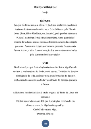 Om Nyorai Reiki Ho™

                            deseje.


                          RENGUE
Rengue é a lei de causa e efeito. O budismo esclarece essa lei em
  todos os fenômenos do universo, e é simbolizada pela Flor de
Lótus (Ren, flôr e Guelótus, em japonês), pois produz a semente
   (Causa) e a flor (Efeito) simultaneamente. Uma quantidade
enorme de todas as causas passadas formam o efeito da condição
  presente. Ao mesmo tempo, o momento presente é a causa do
futuro. Assim, a vida é a continuação dos momentos combinados
                pela corrente de causa e efeito.


                             KYO
Finalmente kyo que é a tradução do sânscrito Sutra, significando
ensino, o ensinamento do Buda, que é eterno. Também é a função
  e influência da vida, assim como a transformação do destino,
simbolizando a continuidade da vida através do passado presente
                           e futuro.


Saddharma Pundarika Sutra é título original do Sutra de Lótus em
                           Sânscrito
   Ele foi traduzido no ano 406 por Kumārajīva recebendo em
            chines o nome de Myoho-Rengue-Kyo
                    Onde Sad se torna Myo,
                       Dharma, vira Ho



                              159
 