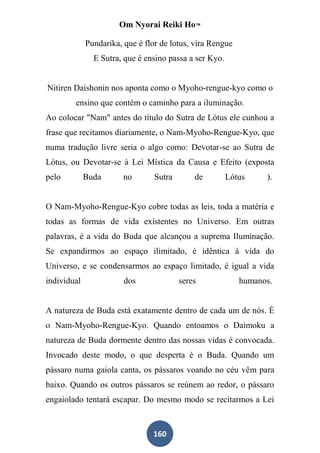 Om Nyorai Reiki Ho™

             Pundarika, que é flor de lotus, vira Rengue
               E Sutra, que é ensino passa a ser Kyo.


Nitiren Daishonin nos aponta como o Myoho-rengue-kyo como o
        ensino que contém o caminho para a iluminação.
Ao colocar "Nam" antes do título do Sutra de Lótus ele cunhou a
frase que recitamos diariamente, o Nam-Myoho-Rengue-Kyo, que
numa tradução livre seria o algo como: Devotar-se ao Sutra de
Lótus, ou Devotar-se à Lei Mística da Causa e Efeito (exposta
pelo         Buda       no       Sutra       de         Lótus    ).


O Nam-Myoho-Rengue-Kyo cobre todas as leis, toda a matéria e
todas as formas de vida existentes no Universo. Em outras
palavras, é a vida do Buda que alcançou a suprema Iluminação.
Se expandirmos ao espaço ilimitado, é idêntica à vida do
Universo, e se condensarmos ao espaço limitado, é igual a vida
individual              dos              seres             humanos.


A natureza de Buda está exatamente dentro de cada um de nós. É
o Nam-Myoho-Rengue-Kyo. Quando entoamos o Daimoku a
natureza de Buda dormente dentro das nossas vidas é convocada.
Invocado deste modo, o que desperta é o Buda. Quando um
pássaro numa gaiola canta, os pássaros voando no céu vêm para
baixo. Quando os outros pássaros se reúnem ao redor, o pássaro
engaiolado tentará escapar. Do mesmo modo se recitarmos a Lei



                                160
 
