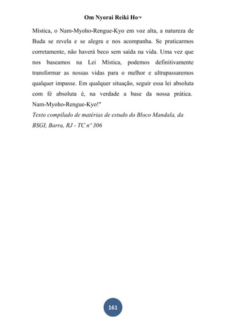 Om Nyorai Reiki Ho™

Mística, o Nam-Myoho-Rengue-Kyo em voz alta, a natureza de
Buda se revela e se alegra e nos acompanha. Se praticarmos
corretamente, não haverá beco sem saída na vida. Uma vez que
nos baseamos na Lei Mística, podemos definitivamente
transformar as nossas vidas para o melhor e ultrapassaremos
qualquer impasse. Em qualquer situação, seguir essa lei absoluta
com fé absoluta é, na verdade a base da nossa prática.
Nam-Myoho-Rengue-Kyo!"
Texto compilado de matérias de estudo do Bloco Mandala, da
BSGI, Barra, RJ - TC nº 306




                              161
 