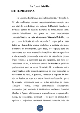 Om Nyorai Reiki Ho™

SEIS ELEMENTOS六界


     No Budismo Esotérico, a cinco elementos (Jp. = Goshiki 五
行 ) são combinados com um elemento adicional, a mente, para
um total de seis. Estátuas ou pinturas de Dainichi Buddha , a
divindade central do Budismo Esotérico no Japão, muitas vezes
retratam Dainichi com    um    gesto    de   mão    característico
chamado Mudra de seis elementos( Chiken-in 智拳印) , em
que o dedo indicador da mão esquerda é clasped pelos cinco
dedos da direita. Este mudra simboliza a unidade dos cinco
elementos do mundo (terra, água, fogo, ar e espaço) com um
elemento de seis anos, a consciência espiritual. Outras equivalem
a mão esquerda com o órgão masculino ea mão direita com o
órgão feminino, e sustentam que ela representa, por meio do
simbolismo sexual, a divindade central da mandala a partir da
qual emanam todas as outras divindades. De acordo com outra
interpretação, a mão esquerda representa os seres sencientes ea
mão direita do Buda, e, portanto, simboliza a resposta de duas
vias do Buda e os seres sencientes. No artform Mandala , que é
de especial importância para as seitas esotéricas do Japão
(Shingon,    Tendai),   acinco      elementos são   considerados
inanimados (isso equivale à Garbhadhatu ou Womb Mundial
Mandala ). Apenas adicionando o sexto elemento - a percepção,
mente, ou consciência espiritual -, os cinco se animar. Isso
equivale a Vajradhatu ou World Diamond Mandala . Dito de


                              163
 
