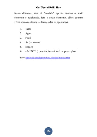 Om Nyorai Reiki Ho™

forma diferente, não há "unidade" apenas quando o sexto
elemento é adicionado. Sem o sexto elemento, olhos comuns
vêem apenas as formas diferenciadas ou aparências.

     1.    Terra
     2.    Água
     3.    Fogo
     4.    Ar (ou vento)
     5.    Espaço
     6.    a MENTE (consciência espiritual ou percepção)

     Fonte: http://www.onmarkproductions.com/html/dainichi.shtml




                                    164
 