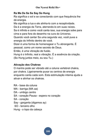 Om Nyorai Reiki Ho™

Ra Ma Da Sa Sa Say So Hung
Ra significa o sol e se conectando com que frequência lhe
dá energia.
Ma significa a lua e ele alinha-lo com a receptividade.
Da é a energia da Terra, aterrando-lo em suas raízes.
Sa é infinito e como você canta isso, sua energia sobe para
cima e para fora do desenho na cura do Universo.
Quando você cantar Sa uma segunda vez, você puxa a
energia do Infinito dentro de você.
Dizer é uma forma de homenagear o Tu abrangente. É
pessoal, como um nome secreto de Deus.
Então, é uma vibração de fusão.
Hung é o Infinito, real a vibração. É a essência da criação.
(So Hung juntos meio, eu sou Tu.)

Ativação dos Chakras
O mantra pode ser vibrado até a coluna vertebral chakra,
por chakra. Ligeiramente puxar os centros de energia
enquanto canta cada som. Esta estimulação interna ajuda a
ativar e alinhar os chakras.

RA - base da coluna
MA - barriga (MA aa)
DA - umbigo centro
SA - coração Pausa - espera no coração
SA - coração
Say - garganta (digamos ay)
SO - terceiro olho
Hung - o topo da cabeça




                            166
 