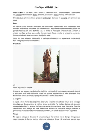 Om Nyorai Reiki Ho™

Shiva ou Xiva é um deus ("Deva") hindu, o Destruidor (ou o Transformador), participante
da Trimurti juntamente com Brama (Brahma), o Criador, e Vixnu (Vishnu), o Preservador.

Uma das duas principais linhas gerais do hinduísmo é chamada de xivaísmo, em referência ao
deus.

Ioga
Na tradição hindu, Shiva é o destruidor, que destrói para construir algo novo, motivo pelo qual
muitos o chamam de "renovador" ou "transformador". As primeiras representações surgiram no
período Neolítico (em torno de 4.000 a.C.) na forma de Pashupati, o "Senhor dos Animais". A
criação do yôga, prática que produz transformação física, mental e emocional, portanto,
intimamente ligada à transformação, é atribuída a ele.

Shiva é o deus supremo (Mahadeva), o meditante (Shankara) e o benevolente, onde reside
toda a alegria (Shambo ou Shambhu).

O trishula




Shiva segurando o trishula

O tridente que aparece nas ilustrações de Shiva é o trishula. É com essa arma que ele destrói
a ignorância nos seres humanos. Suas três pontas representam as três qualidades dos
fenômenos: tamas (a inércia), rajas (o movimento) e sattva (o equilíbrio)

A serpente
A naja é a mais mortal das serpentes. Usar uma serpente em volta da cintura e do pescoço
simboliza que Shiva dominou a morte e tornou-se imortal. Na tradição da ioga, ela também
representa kundalini, a energia de fogo que reside adormecida na base da coluna. Quando
despertamos essa energia, ela sobe pela coluna, ativando os centros de energia (chakras) e
produzindo um estado de hiperconsciência (samádhi), um estado de consciência expandida.

Ganga
No topo da cabeça de Shiva se vê um jorro d'água. Na verdade é o rio Ganges (Ganga) que
nasce nos pés do Senhor Vishnu, e jorra na cabeça de Shiva. Há uma lenda que diz que



                                            168
 