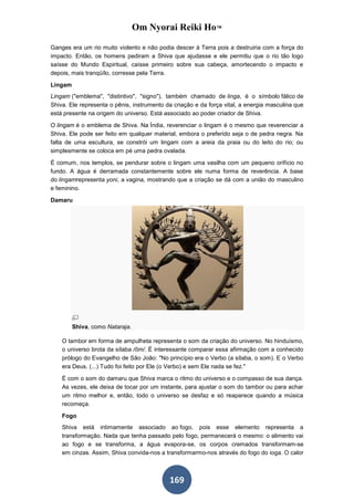 Om Nyorai Reiki Ho™

Ganges era um rio muito violento e não podia descer à Terra pois a destruiria com a força do
impacto. Então, os homens pediram a Shiva que ajudasse e ele permitiu que o rio tão logo
saísse do Mundo Espiritual, caísse primeiro sobre sua cabeça, amortecendo o impacto e
depois, mais tranqüílo, corresse pela Terra.

Lingam
Lingam ("emblema", "distintivo", "signo"), também chamado de linga, é o símbolo fálico de
Shiva. Ele representa o pênis, instrumento da criação e da força vital, a energia masculina que
está presente na origem do universo. Está associado ao poder criador de Shiva.

O lingam é o emblema de Shiva. Na Índia, reverenciar o lingam é o mesmo que reverenciar a
Shiva. Ele pode ser feito em qualquer material, embora o preferido seja o de pedra negra. Na
falta de uma escultura, se constrói um lingam com a areia da praia ou do leito do rio; ou
simplesmente se coloca em pé uma pedra ovalada.

É comum, nos templos, se pendurar sobre o lingam uma vasilha com um pequeno orifício no
fundo. A água é derramada constantemente sobre ele numa forma de reverência. A base
do lingamrepresenta yoni, a vagina, mostrando que a criação se dá com a união do masculino
e feminino.

Damaru




         Shiva, como Nataraja.

    O tambor em forma de ampulheta representa o som da criação do universo. No hinduísmo,
    o universo brota da sílaba /ôm/. É interessante comparar essa afirmação com a conhecido
    prólogo do Evangelho de São João: "No princípio era o Verbo (a sílaba, o som). E o Verbo
    era Deus. (...) Tudo foi feito por Ele (o Verbo) e sem Ele nada se fez."

    É com o som do damaru que Shiva marca o ritmo do universo e o compasso de sua dança.
    As vezes, ele deixa de tocar por um instante, para ajustar o som do tambor ou para achar
    um ritmo melhor e, então, todo o universo se desfaz e só reaparece quando a música
    recomeça.

    Fogo
    Shiva está intimamente associado ao fogo, pois esse elemento representa a
    transformação. Nada que tenha passado pelo fogo, permanecerá o mesmo: o alimento vai
    ao fogo e se transforma, a água evapora-se, os corpos cremados transformam-se
    em cinzas. Assim, Shiva convida-nos a transformarmo-nos através do fogo do ioga. O calor



                                            169
 