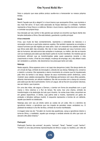 Om Nyorai Reiki Ho™

físico e psíquico que essa prática produz auxilia-nos a transcender os nossos próprios
limites.

Nandi
Nandi ("aquele que dá a alegria") é o touro branco que acompanha Shiva, sua montaria e
seu mais fiel servo. O touro está associado às forças telúricas e à virilidade. Também
representa a força física e a violência. Montar o touro branco, significa dominar a violência
e controlar sua própria força.

Sua devoção por seu senhor é tão grande que sempre se encontra sua figura diante dos
templos dedicados a Shiva. Ele está deitado, guardando o portão principal.

A lua crescente
A lua, que muda de fase constantemente, representa a ciclicidade da natureza e a
renovação contínua a qual todos estamos sujeitos. Ela também representa as emoções e
nossos humores que são regidos por esse astro. Usar um crescente nos cabelos simboliza
que Shiva está além das emoções. Ele não é mais manipulado por seus humores como
são os humanos, ele está acima das variações e mudanças, ou melhor, ele não se importa
com as mudanças pois sabe que elas fazem parte do mundo manifesto. Os mestres que se
iluminaram afirmam que as transformações pelas quais passamos durante a vida
(nascimento e morte, o final de uma relação, mudança de emprego, etc.) não afetam nosso
ser verdadeiro e, portanto, não deveríamos nos preocupar tanto com elas.

Nataraja
Neste aspecto, Shiva aparece como o rei (raja) dos dançarinos (nata). Ele dança dentro de
um círculo de fogo, símbolo da renovação e, através de sua dança, Nataraja cria, conserva
e destrói o universo. Ela representa o eterno movimento do universo que foi impulsionado
pelo ritmo do tambor e da dança. Apesar de seus movimentos serem dinâmicos, como
mostram seus cabelos esvoaçantes, Shiva Nataraja permanece com seus olhos parados,
olhando internamente, em atitude meditativa. Ele não se envolve com a dança do universo
pois sabe que ela não é permanente. Como um yogue, ele se fixa em sua própria natureza,
seu ser interior, que é perene.

Em uma das mãos, ele segura o Damaru, o tambor em forma de ampulheta com o qual
marca o ritmo cósmico e o fluir do tempo. Na outra, traz uma chama, símbolo da
transformação e da destruição de tudo que é ilusório. As outras duas mãos, encontram-se
em gestos específicos. A direita, cuja palma está a mostra, representa um gesto de
proteção e bênçãos (abhaya mudrá). A esquerda representa a tromba de um elefante,
aquele que destrói os obstáculos.

Nataraja pisa com seu pé direito sobre as costas de um anão. Ele é o demônio da
ignorância interior, a ignorância que nos impede de perceber nosso verdadeiro eu. O
pedestal da estátua é uma flor de lótus, símbolo do mundo manifestado.

A imagem toda nos diz: "Vá além do mundo das aparências, vença a ignorância interior e
torne-se Shiva, o meditador, aquele que enxerga a verdade através do olho que tudo vê
(terceiro olho,Ájña Chakra)."


Pashupati
Pashupati ("senhor dos animais", de pashu, "animais", "feras", "bestas", e pati, "senhor",
"mestre") é uma das primeiras representações de Shiva e surgiu no neolítico, por volta de



                                         170
 