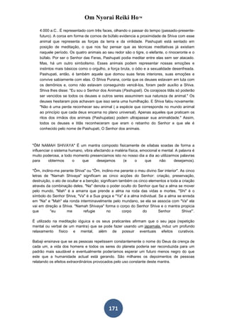 Om Nyorai Reiki Ho™

    4.000 a.C.. É representado com três faces, olhando o passar do tempo (passado-presente-
    futuro). A coroa em forma de cornos de búfalo evidencia a proximidade de Shiva com esse
    animal que representa as forças da terra e da virilidade. Pashupati está sentado em
    posição de meditação, o que nos faz pensar que as técnicas meditativas já existiam
    naquele período. Os quatro animais ao seu redor são o tigre, o elefante, o rinoceronte e o
    búfalo. Por ser o Senhor das Feras, Pashupati podia meditar entre elas sem ser atacado.
    Mas, há um outro simbolismo. Esses animais podem representar nossas emoções e
    instintos mais básicos como o orgulho, a força bruta, o ódio e a sexualidade desenfreada.
    Pashupati, então, é também aquele que domou suas feras interiores, suas emoções e
    convive sabiamente com elas. O Shiva Purana, conta que os deuses estavam em luta com
    os demônios e, como não estavam conseguindo vencê-los, foram pedir auxílio a Shiva.
    Shiva lhes disse: "Eu sou o Senhor dos Animais (Pashupati). Os corajosos titãs só poderão
    ser vencidos se todos os deuses e outros seres assumirem sua natureza de animal." Os
    deuses hesitaram pois achavam que isso seria uma humilhação. E Shiva falou novamente:
    "Não é uma perda reconhecer seu animal ( a espécie que corresponde no mundo animal
    ao princípio que cada deus encarna no plano universal). Apenas aqueles que praticam os
    ritos dos irmãos dos animais (Pashupatas) podem ultrapassar sua animalidade." Assim,
    todos os deuses e titãs reconheceram que eram o rebanho do Senhor e que ele é
    conhecido pelo nome de Pashupati, O Senhor dos animais.



"ÔM NAMAH SHIVAYA" É um mantra composto fisicamente de sílabas soadas de forma a
influenciar o sistema humano, vibra afectando a matéria física, emocional e mental. A palavra é
muito poderosa, a todo momento presenciamos isto no nosso dia a dia ao utilizarmos palavras
para      obtermos      o   que       desejamos     (e       o    que      não     desejamos).

"Ôm, inclino-me perante Shiva" ou "Ôm, inclino-me perante o meu divino Ser interior". As cinco
letras de "Namah Shivaya" significam as cinco acções do Senhor: criação, preservação,
destruição, o ato de ocultar e a benção; significam também os cinco elementos e toda a criação
através da combinação deles. "Na" denota o poder oculto do Senhor que faz a alma se mover
pelo mundo, "Mah" é a amarra que prende a alma na roda das vidas e mortes. "Shi" é o
símbolo do Senhor Shiva, "Va" é a Sua graça e "Ya" é a alma individual. Se a alma se enreda
em "Na" e "Mah" ela ronda interminavelmente pelo mundano, se ela se associa com "Va" ela
vai em direção a Shiva. "Namah Shivaya" forma o corpo do Senhor Shiva e o mantra propicia
que        "eu       me        refugie      no        corpo      do      Senhor        Shiva"’.

É utilizado na meditação ióguica e os seus praticantes afirmam que o seu japa (repetição
mental ou verbal de um mantra) que se pode fazer usando um japamala, induz um profundo
relaxamento físico e mental, além de possuir eventuais efeitos curativos.

Babaji ensinava que se as pessoas repetissem constantemente o nome do Deus da crença de
cada um, a vida dos homens e todos os seres do planeta poderia ser reconduzida para um
padrão mais saudável e eventualmente poderíamos esperar um futuro menos negro do que
este que a humanidade actual está gerando. São milhares os depoimentos de pessoas
relatando os efeitos extraordinários provocados pelo uso constante deste mantra.




                                            171
 
