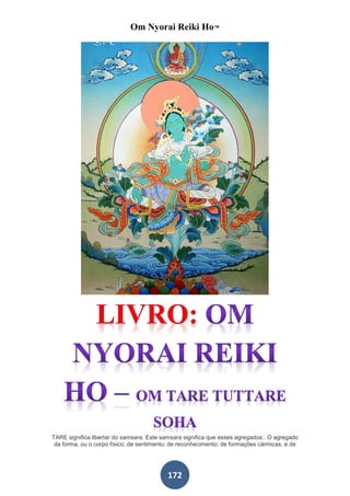 Om Nyorai Reiki Ho™




TARE significa libertar do samsara. Este samsara significa que esses agregados:. O agregado
 da forma, ou o corpo físico; de sentimento; de reconhecimento; de formações cármicas, e de




                                          172
 