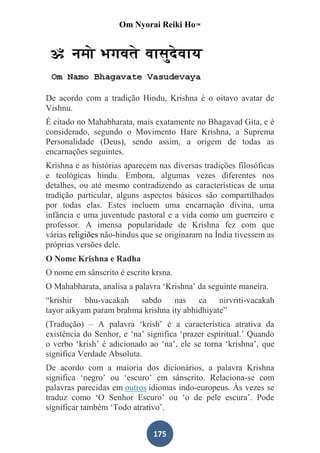 Om Nyorai Reiki Ho™




De acordo com a tradição Hindu, Krishna é o oitavo avatar de
Vishnu.
É citado no Mahabharata, mais exatamente no Bhagavad Gita, e é
considerado, segundo o Movimento Hare Krishna, a Suprema
Personalidade (Deus), sendo assim, a origem de todas as
encarnações seguintes.
Krishna e as histórias aparecem nas diversas tradições filosóficas
e teológicas hindu. Embora, algumas vezes diferentes nos
detalhes, ou até mesmo contradizendo as características de uma
tradição particular, alguns aspectos básicos são compartilhados
por todas elas. Estes incluem uma encarnação divina, uma
infância e uma juventude pastoral e a vida como um guerreiro e
professor. A imensa popularidade de Krishna fez com que
várias religiões não-hindus que se originaram na Índia tivessem as
próprias versões dele.
O Nome Krishna e Radha
O nome em sânscrito é escrito krsna.
O Mahabharata, analisa a palavra ‘Krishna’ da seguinte maneira.
“krishir bhu-vacakah     sabdo nas ca nirvriti-vacakah
tayor aikyam param brahma krishna ity abhidhiyate”
(Tradução) – A palavra ‘krish’ é a característica atrativa da
existência do Senhor, e ‘na’ significa ‘prazer espiritual.’ Quando
o verbo ‘krish’ é adicionado ao ‘na’, ele se torna ‘krishna’, que
significa Verdade Absoluta.
De acordo com a maioria dos dicionários, a palavra Krishna
significa ‘negro’ ou ‘escuro’ em sânscrito. Relaciona-se com
palavras parecidas em outros idiomas indo-europeus. Às vezes se
traduz como ‘O Senhor Escuro’ ou ‘o de pele escura’. Pode
significar também ‘Todo atrativo’.


                               175
 