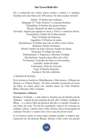 Om Nyorai Reiki Ho™

Ele é conhecido por vários outros nomes e títulos e a tradição
Gaudiya tem uma lista com 108 nomes. Os mais usados incluem:
               Adidev: O Senhor dos senhores.
       Balgopal: O “Todo Atrativo”; o menino Krishna.
           Chaturbhuj: O Senhor dos quatro braços.
            Dayalu: Depósito de toda a compaixão.
Govinda: Aquele que agrada as vacas, a Terra e a natureza inteira.
            Gyaneshwar: Senhor do Conhecimento.
                 Hari: O Senhor da Natureza.
                Jagadisha: O Protetor de todos.
    Kamalnayan: O Senhor que tem os olhos como o lótus.
                  Manohar: Senhor da beleza.
      Murali: Senhor de toda a doçura; Senhor da flauta.
                 Narayana: O refúgio de todos.
        Prabrahmana: A Suprema e Absoluta Verdade.
          Ravilochana: Aquele cujos olhos são o Sol.
        Trivikrama: Vencedor de todos os três mundos.
                   Upendra: Irmão de Indra.
                Vishwatma: Alma do universo.
                   Yogi: O Mestre Supremo.
                  Keshava: De bela cabeleira.
A História de Krishna
Este resumo se baseia no Mahabharata, o Harivamsa, o Bhagavata
Purana e o Vishnu Purana . Os fatos narrados ocorreram no norte
da Índia, na maior parte nos estados atuais de Uttar Pradesh,
Bihar, Haryana, Deli e Gujarat.
Nascimento e infância
Krishna e Yashoda – a mãe adotiva. Krishna era da família real de
Mathura – capital de um conjunto de três clãs: Vrishni, Andhaka e
Bhoja – e o oitavo filho da princesa Devaki e o marido Vasudeva,
um nobre da corte. No dia do casamento, como é de costume na
tradição védica, o primo mais velho, Kamsa, ficou encarregado de
conduzir Devaki e o esposo até a nova casa do jovem casal.
O rei Kamsa subiu ao trono após mandar prender o próprio pai,
Ugrasena (rei da dinastia Bhoja). Kamsa é tido como um grande


                               176
 