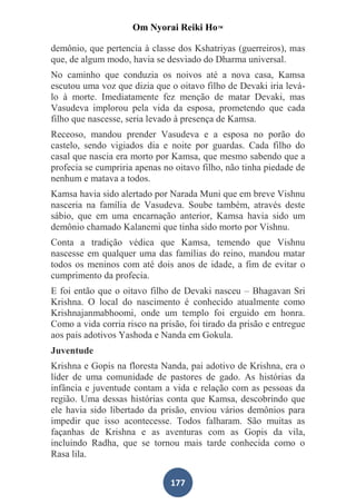 Om Nyorai Reiki Ho™

demônio, que pertencia à classe dos Kshatriyas (guerreiros), mas
que, de algum modo, havia se desviado do Dharma universal.
No caminho que conduzia os noivos até a nova casa, Kamsa
escutou uma voz que dizia que o oitavo filho de Devaki iria levá-
lo à morte. Imediatamente fez menção de matar Devaki, mas
Vasudeva implorou pela vida da esposa, prometendo que cada
filho que nascesse, seria levado à presença de Kamsa.
Receoso, mandou prender Vasudeva e a esposa no porão do
castelo, sendo vigiados dia e noite por guardas. Cada filho do
casal que nascia era morto por Kamsa, que mesmo sabendo que a
profecia se cumpriria apenas no oitavo filho, não tinha piedade de
nenhum e matava a todos.
Kamsa havia sido alertado por Narada Muni que em breve Vishnu
nasceria na família de Vasudeva. Soube também, através deste
sábio, que em uma encarnação anterior, Kamsa havia sido um
demônio chamado Kalanemi que tinha sido morto por Vishnu.
Conta a tradição védica que Kamsa, temendo que Vishnu
nascesse em qualquer uma das famílias do reino, mandou matar
todos os meninos com até dois anos de idade, a fim de evitar o
cumprimento da profecia.
E foi então que o oitavo filho de Devaki nasceu – Bhagavan Sri
Krishna. O local do nascimento é conhecido atualmente como
Krishnajanmabhoomi, onde um templo foi erguido em honra.
Como a vida corria risco na prisão, foi tirado da prisão e entregue
aos pais adotivos Yashoda e Nanda em Gokula.
Juventude
Krishna e Gopis na floresta Nanda, pai adotivo de Krishna, era o
líder de uma comunidade de pastores de gado. As histórias da
infância e juventude contam a vida e relação com as pessoas da
região. Uma dessas histórias conta que Kamsa, descobrindo que
ele havia sido libertado da prisão, enviou vários demônios para
impedir que isso acontecesse. Todos falharam. São muitas as
façanhas de Krishna e as aventuras com as Gopis da vila,
incluindo Radha, que se tornou mais tarde conhecida como o
Rasa lila.


                               177
 