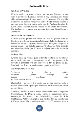Om Nyorai Reiki Ho™

Krishna, o Príncipe
Krishna, então um jovem homem, retorna para Mathura, acaba
com o governo de Kamsa, e institui o pai, Vasudeva, que havia
sido aprisionado por Kamsa, como rei de Yadavas. Em seguida
declarou a si mesmo príncipe da corte. Neste período iniciou a
amizade com Arjuna e outros príncipes de Pandava do reino de
Kuru. Casou-se com Rukmini, filha do rei Bishmaka de Vidarbha.
Ele também teve outras sete esposas, incluindo Satyabhama e
Jambavati.
A guerra de Kurukshetra
Krishna possuía primos em ambos os lados na guerra entre os
Pandavas e os Kauravas, porém ele tomou o lado dos Pandavas e
concordou em ser o cocheiro da carruagem de Arjuna – o primo e
grande amigo – na batalha decisiva. O Bhagavad Gita consiste
nos conselhos dados por Krishna a Arjuna, antes do início do
combate.
Últimos dias
Krishna havia se retirado para a floresta e estava em meditação
embaixo de uma árvore, quando um caçador, na penumbra da
floresta, o confunde com um antílope e o fere na planta do pé.
Mesmo ferido de morte, aceita-a com grande serenidade.
No Bhagavad Gita ele diz:
“…jatasya              hi            dhruvo               mrtyur
dhruvam              janma              mrtasya               ca
tasmad                     apariharye                      ‘rthe
na tvam socitum arhasi…”
(Tradução) – Inevitável é a morte para os que nascem; todo o
morrer é um nascer – pelo que, não deves entristecer-te por causa
do inevitável.
Similares, Krishna é certas vezes apresentado como a Suprema
Personalidade de Deus e certas vezes o mencionam como
encarnação de Vishnu. No Srimad-Bhagavatam de Srila
Prabhupada, Prabhupada explica que Krishna fora de Vrindavana
é Vishnu expandido, e Krishna residindo em Vrindavana seria a


                              178
 