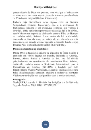Om Nyorai Reiki Ho™

personalidade de Deus em pessoa, uma vez que a Vrindavana
terrestre seria, em certo aspecto, especial e uma expansão direta
da Vrindavana original (Goloka Vrindavana).
Embora haja discordância neste tópico entre os diversos
Sampradayas (Escolas filosóficas), esta é a explicação de
Prabhupada. Krishna é um avatar,que segnifica ava =antiga e
tora=lei , então seria um representante da antiga lei, a lei divina,
sendo Vishnu um aspecto da divindade, como o Filho do Homem
na tradição cristã, Krishna é um avatar da lei, a divindade
encarnada na face da terra, um estado de ser vibrando em alta
consciência no aspecto divino, segundo a tradição hindu, como
Brahma(Pai), Vishnu (Espírito Santo) e Shiva (Filho).
Devoção a Krishna na atualidade:
Desde 1966 a devoção a Krishna se expandiu da Índia e agora é
praticada em vários lugares no mundo, incluindo a América,
Europa, África, Rússia e América do Sul. Isto foi devido
principalmente ao crescimento do movimento Hare Krishna,
conhecido também como a Sociedade Internacional para a
Consciência de Krishna (ISKCON) e fundado por A.C
Bhaktivedanta Swami Prabhupada, o qual foi instruído pelo guru
Srila Bhaktisiddhanta Sarasvati Thakura a traduzir as escrituras
Védicas para o inglês e as compartilhar com o mundo ocidental.
Bibliografia:
MARQUES, Leonado A. História das Religiões e a Dialética do
Sagrado. Madras, 2005. ISBN: 8573749520




                                179
 