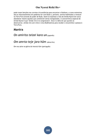 Om Nyorai Reiki Ho™
pode trazer bençãos nas corretas circunstâncias para encontrar o Budismo, e como extensivos
são os relacionamentos em podemos ter com Buda e, portanto, sermos habilitados a renascer
na Terra Pura através do poder de Buda. Assim se expressa o voto de Amida Nyorai de nunca
abandonar mesmo aqueles que cometeram sérias transgressões. A característica especial de
Amida Nyorai é que "Amida virá e te congratulará". Esta é a idéia de que quando ao
desencarnar, Amida virá com vinte e cinco Bodhisattvas para receber e encaminhar a pessoa à
Terra Pura.


Mantra
On amirita teizei kara un (japonês)

Om amrta-teje jara hûm                      (sânscrito)

Om nos salve na glória do Imortal hûm (português)




                                           182
 
