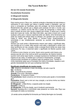Om Nyorai Reiki Ho™
Om Sat Chit Ananda Parabrahma

Purushothama Paramatma
Sri Bhagavathi Sametha
Sri Bhagavathe Namaha

Este mantra evoca o Deus vivo, pedindo proteção e liberdade de toda tristeza e
sofrimento. É uma oração que adora o grande criador e libertador, que por
amor e compaixão se manifesta, para nos proteger, de forma terrestre. Este
Moolamantra deu grande paz e alegria para pessoas de todo o mundo, que
cantavam, ou mesmo ouvi-la. Ele tem o poder de transportar a mente mais
para o estado de amor sem causa e alegria sem limites. A calma que o mantra
pode dar é para ser vivida, não falou.Caro leitor, aqui está a chave com a qual
qualquer porta para o tesouro espiritual pôde ser aberto. Uma ferramenta que
pode ser usada para atingir todos os desejos. Um remédio que cura todos os
males. O néctar que pode libertar o homem! Todos auspiciosidade e
serenidade é seu simplesmente cantando ou ouvindo esta Moolamantra
magnífico.
Sempre que você cantar o Moolamantra mesmo sem saber o significado dela,
que carrega em si o poder. Mas quando você sabe o significado e cantar com
esse sentimento em seu coração, então a energia fluiria milhão de vezes mais
poderosos. Por isso, é essencial saber o significado do Mantra quando você
usá-lo.
O mantra é como chamar um nome. Assim como quando você chama uma
pessoa que ele vem e faz você se sentir sua presença, da mesma maneira
quando você cantar esse mantra, a energia suprema se manifesta em todos os
lugares ao seu redor. À medida que o Universo é Onipresente, a energia
suprema pode manifestar em qualquer lugar ea qualquer hora. Também é
muito importante saber que a invocação com toda a humildade, respeito e com
grande necessidade faz com que a presença mais forte.

Significado simplificado do mantra moola
 OM - Estamos convidando o maior de energia, de tudo o que há
Sat - O informe
Chit - Consciência do universo
Ananda- Pure amor, felicidade e alegria
Parabrahma - O Supremo Criador
Purushothama -Quem encarnou em forma humana para ajudar a humanidade
guia
Paramatma -Quem vem a mim em meu coração, e se torna minha voz interior
sempre que eu pedir
Sri Bhagavati - a Mãe Divina, o aspecto poder da criação
Sametha- Juntos no
Sri Bhagavate -O Pai da criação, que é imutável e permanente
Namaha- Agradeço-lhe e reconhecer este presance na minha vida. Peço sua
orientação em todos os momentos

(A versão acima simpilified foi fornecido por Felicity Barrington do Canadá)




                                     184
 