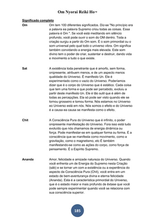 Om Nyorai Reiki Ho™
Significado completo
Om               Om tem 100 diferentes significados. Diz-se "No princípio era
                 a palavra ea palavra Supremo criou todas as coisas. Essa
                 palavra é Om ". Se você está meditando em silêncio
                 profundo, você pode ouvir o som do OM dentro. Toda a
                 criação surgiu a partir do Om som. É o som primordial ou o
                 som universal pelo qual todo o universo vibra. Om significa
                 também convidando a energia mais elevada. Este som
                 divino tem o poder de criar, sustentar e destruir, dando vida
                 e movimento a tudo o que existe.


Sat                A existência toda penetrante que é amorfo, sem forma,
                   onipresente, atribuem menos, e de um aspecto menos
                   qualidade do Universo. É manifesto Un. Ele é
                   experimentado como o vazio do Universo. Poderíamos
                   dizer que é o corpo do Universo que é estático. Cada coisa
                   que tem uma forma e que pode ser percebido, evoluiu a
                   partir deste manifesto Un. Ele é tão sutil que é além de
                   todas as percepções. Ela só pode ser visto quando ele se
                   tornou grosseiro e tomou forma. Nós estamos no Universo
                   eo Universo está em nós. Nós somos o efeito e do Universo
                   é a causa ea causa se manifesta como o efeito.


Chit               A Consciência Pura do Universo que é infinito, o poder
                   onipresente manifestação do Universo. Fora isso está tudo
                   evoluído que nós chamamos de energia dinâmica ou
                   força. Pode manifestar-se em qualquer forma ou forma. É a
                   consciência que se manifesta como movimento, como a
                   gravitação, como o magnetismo, etc É também
                   manifestando-se como as ações do corpo, como força de
                   pensamento. É o Espírito Supremo.


Ananda             Amor, felicidade e amizade natureza do Universo. Quando
                   você enfrenta um de Energia do Supremo nesta Criação
                   (sáb) e se tornar um com a existência ou a experiência do
                   aspecto da Consciência Pura (Chit), você entra em um
                   estado de bem-aventurança divina e eterna felicidade
                   (Ananda). Esta é a característica primordial do Universo,
                   que é o estado maior e mais profundo de êxtase que você
                   pode sempre experimentar quando você se relaciona com
                   sua consciência superior.




                                    185
 