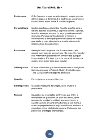 Om Nyorai Reiki Ho™


Parabrahma       O Ser Supremo em seu aspecto absoluto, aquele que está
                 além do espaço e do tempo. É a essência do Universo que
                 é com a forma e sem forma. É o criador supremo.


Purushothama     Isto tem significados diferentes. Purusha significa alma e
                 Uthama significa o supremo, o Espírito Supremo. Significa,
                 também, a energia suprema da força guiando-nos do alto
                 do mundo. Purusha significa também o Homem, e
                 Purushothama é a energia que encarna como um Avatar
                 para ajudar e guiar a humanidade e estão intimamente
                 relacionados a Criação amado.


Paramatma        A energia interior suprema, que é imanente em cada
                 criatura e em todos os seres vivos e não vivos. É o morador
                 ou o Antaryamin que reside sem forma ou sob qualquer
                 forma desejada. É a força que pode vir a você sempre que
                 quiser e onde quiser para guiar e ajudar.


Sri Bhagavathi   O aspecto feminino, que se caracteriza como a Inteligência
                 Suprema em ação, o Poder (A Shakti). É referido que a
                 Terra Mãe (Mãe Divina) aspecto da criação.


Sametha          Em conjunto ou em comunhão com.


Sri Bhagavathe   O aspecto masculino da Criação, que é imutável e
                 permanente.


Namaha           Saudações ou prostrações ao Universo que é Om, e
                 também tem as qualidades de Sat Chit Ananda, que é
                 onipresente, imutável e mutável, ao mesmo tempo, o
                 espírito supremo em uma forma humana e sem forma, o
                 morador que pode orientar e ajudar no formas femininas e
                 masculinas com a inteligência suprema. Eu busco a sua
                 presença e orientação o tempo todo.




                                  186
 