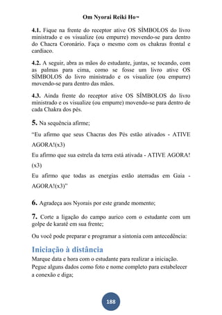 Om Nyorai Reiki Ho™

4.1. Fique na frente do receptor ative OS SÍMBOLOS do livro
ministrado e os visualize (ou empurre) movendo-se para dentro
do Chacra Coronário. Faça o mesmo com os chakras frontal e
cardíaco.

4.2. A seguir, abra as mãos do estudante, juntas, se tocando, com
as palmas para cima, como se fosse um livro ative OS
SÍMBOLOS do livro ministrado e os visualize (ou empurre)
movendo-se para dentro das mãos.

4.3. Ainda frente do receptor ative OS SÍMBOLOS do livro
ministrado e os visualize (ou empurre) movendo-se para dentro de
cada Chakra dos pés.

5. Na sequência afirme;
“Eu afirmo que seus Chacras dos Pés estão ativados - ATIVE
AGORA!(x3)
Eu afirmo que sua estrela da terra está ativada - ATIVE AGORA!
(x3)
Eu afirmo que todas as energias estão aterradas em Gaia -
AGORA!(x3)”

6. Agradeça aos Nyorais por este grande momento;
7. Corte a ligação do campo aurico com o estudante com um
golpe de karatê em sua frente;

Ou você pode preparar e programar a sintonia com antecedência:

Iniciação à distância
Marque data e hora com o estudante para realizar a iniciação.
Pegue alguns dados como foto e nome completo para estabelecer
a conexão e diga;



                              188
 
