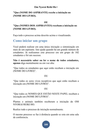 Om Nyorai Reiki Ho™

"Que (NOME DO ASPIRANTE) recebe a iniciação no
(NOME DO LIVRO).

                      OU
"Que (NOMES DOS ASPIRANTES) recebam a iniciação no
(NOME DO LIVRO).

Faça todo o processo acima descrito acima o visualizando.

Como iniciar um grupo
Você poderá realizar em uma única iniciação a sintonização em
mais de um aspirante. Isto ajuda quando há um grande número de
estudantes. Já realizamos este processo em um grupo de 102
estudantes e foi um sucesso.

Não é necessário saber ou ler o nome de todos estudantes,
apenas diga mentalmente ou em voz alta:

“Que todos os estudantes que aqui estão recebam a iniciação em
(NOME DO LIVRO)”.

                              OU

“Que todos os seres vivos receptivos que aqui estão recebam a
iniciação em (NOME DO LIVRO)”.

                              OU

“Que todos os NOMES QUE ESTÃO NESTE PAPEL recebam a
iniciação em (NOME DO LIVRO)”.

Plantas e animais também receberam a iniciação do OM
NYORAI REIKI HO.

Realize todo o processo de iniciação normalmente.

O mesmo processo se faz à distância quando se esta em uma sala
de conferencia.

                              189
 