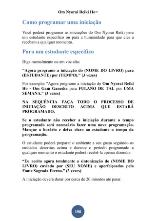 Om Nyorai Reiki Ho™

Como programar uma iniciação
Você poderá programar as iniciações do Om Nyorai Reiki para
um estudante específico ou para a humanidade para que eles a
recebam a qualquer momento.

Para um estudante específico
Diga mentalmente ou em voz alta:

"Agora programo a iniciação do (NOME DO LIVRO) para
(ESTUDANTE) por (TEMPO)." (3 vezes)

Por exemplo: "Agora programo a iniciação do Om Nyorai Reiki
Ho - Om Gam Ganesha para FULANO DE TAL por UMA
SEMANA." (3 vezes)

NA SEQUÊNCIA FAÇA TODO O PROCESSO DE
INICIAÇÃO DESCRITO ACIMA QUE  ESTARÁ
PROGRAMADO.

Se o estudante não receber a iniciação durante o tempo
programado será necessário fazer uma nova programação.
Marque o horário e deixa claro ao estudante o tempo da
programação.

O estudante poderá preparar o ambiente a seu gosto seguindo os
cuidados descritos acima e durante o período programado a
qualquer momento o estudante poderá recebê-la apenas dizendo:

“Eu aceito agora totalmente a sintonização do (NOME DO
LIVRO) enviado por (SEU NOME) e aperfeiçoados pela
Fonte Sagrada Eterna.” (3 vezes)

A iniciação deverá durar por cerca de 20 minutos até parar.




                               190
 