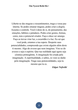 Om Nyorai Reiki Ho™




Liberte-se das magoas e ressentimentos, traga a vossa paz
  interna. Se podes emanar magoas, podes criar a alegria.
Assuma o controle. Você é dono de si, do pensamento, das
 emoções, hábitos e paladares. Podes criar gostos, formas,
  cores, tens o potencial criador. Faça o doce ser amargo.
   Faça as trevas virar luz, a escuridão é a luz. Eu sei que
       você pode, estamos a tua espera. Desperte suas
potencialidades, compreenda que existe alguém além deste
 ti mesmo. Algo do avesso que nem imaginas. Vire-se do
 avesso e seja o espírito. Que tua realidade aqui agora seja
    cósmica primogênita. A imaginação foi criada pela
 imaginação. A espiritualidade, o saltos, os voos se darão
    pela imaginação. Traga suas potencialidades, seja tu
                      mesmo que tu es.
                                               Edgar Nefreiki




                             2
 