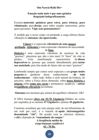 Om Nyorai Reiki Ho™

            Emoção nada mais é que uma química
               despejada holograficamente.

Existem materiais químicos para raiva, para tristeza, para
vitimização, para desejo, para todos estados emocionais, pelos
quais passamos. Vigie seus pensamentos!!

À medida que o nosso corpo vai perdendo a carga elétrica (baixa
vibração) os sintomas vão aparecendo.

         Câncer é a expressão vibratória de uma magoa
 profunda. Alzheimer é uma expressão vibratória de necessidade
                            de fuga.
Diabetes é uma expressão vibratória de ausência de vida
“gostosa”, prazerosa que não a tem mais! O “doce” da vida se
perdeu...   Uma      manifestação     característica  de idosos
depressivos ou pessoas que comem absurdamente para saciar
sua ansiedade, pois têm medo do futuro não ser mais “gostoso”.

Lembrando sempre que somos seres especiais e um grupo muito
pequeno se apoderou desse conhecimento – de todo
conhecimento – sobre tudo. Sobre o ciclo natural da Galáxia, do
universo, sobre a Física dessa dimensão, sobre nossa história e
origem, sobre como nos curar e permanecer saudáveis - entrar
noequilíbrio vibratório novamente.

Sintomas nos mostram que saímos do equilíbrio vibratório. OK?

O DNA humano vibra em 52-78 Gigahertz (bilhões de ciclos
por segundo), já os animais 47 Gigahertz e plantas 42 gigahertz.

Cientistas acreditam que esta energia sutil, de um bilionésimo de
um watt por cm2, é o sistema de apoio eletromagnético
denominado "chi". De acordo com os clássicos chineses,
o chi é chamado de "comandante do sangue."
                     A freqüência média do
                    corpo humano saudável é
                           62 - 78 Hz.

                               25
 