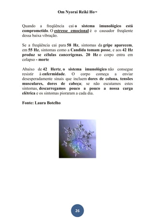 Om Nyorai Reiki Ho™


Quando a freqüência cai o sistema imunológico está
comprometido. O estresse emocional é o causador freqüente
dessa baixa vibração.

Se a freqüência cai para 58 Hz, sintomas da gripe aparecem,
em 55 Hz, sintomas como a Candida tomam posse, e aos 42 Hz
produz se células cancerígenas. 20 Hz o corpo entra em
colapso - morte

Abaixo de 42 Hertz, o sistema imunológico não consegue
resistir à enfermidade. O corpo começa a enviar
desesperadamente sinais que incluem dores de coluna, tensões
musculares, dores de cabeça; se não escutamos estes
sintomas, descarregamos pouco a pouco a nossa carga
elétrica e os sintomas pioraram a cada dia.

Fonte: Laura Botelho




                            26
 