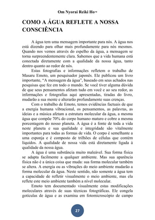 Om Nyorai Reiki Ho™

COMO A ÁGUA REFLETE A NOSSA
CONSCIÊNCIA

      A água tem uma mensagem importante para nós. A água nos
está dizendo para olhar mais profundamente para nós mesmos.
Quando nos vemos através do espelho da água, a mensagem se
torna surpreendentemente clara. Sabemos que a vida humana está
conectada diretamente com a qualidade da nossa água, tanto
dentro quanto ao redor de nós.
      Estas fotografias e informações refletem o trabalho de
Masaru Emoto, um pesquisador japonês. Ele publicou um livro
importante, “A mensagem da água”, baseado em seus achados nas
pesquisas que fez em todo o mundo. Se você tiver alguma dúvida
de que seus pensamentos afetam tudo em você e ao seu redor, as
informações e fotografias aqui apresentadas, tiradas do livro,
mudarão a sua mente e alterarão profundamente suas crenças.
      Com o trabalho de Emoto, temos evidências factuais de que
a energia humana vibracional, os pensamentos, as palavras, as
ideias e a música afetam a estrutura molecular da água, a mesma
água que compõe 70% do corpo humano maturo e cobre a mesma
porcentagem do nosso planeta. A água é a fonte de toda a vida
neste planeta e sua qualidade e integridade são vitalmente
importantes para todas as formas de vida. O corpo é semelhante a
uma esponja e é composto de trilhões de células que contém
líquidos. A qualidade de nossa vida está diretamente ligada à
qualidade da nossa água.
      A água é uma substância muito maleável. Sua forma física
se adapta facilmente a qualquer ambiente. Mas sua aparência
física não é a única coisa que muda: sua forma molecular também
se altera. A energia ou as vibrações do meio ambiente mudarão a
forma molecular da água. Neste sentido, não somente a água tem
a capacidade de refletir visualmente o meio ambiente, mas ela
reflete este meio ambiente também a nível molecular.
      Emoto tem documentado visualmente estas modificações
moleculares através de suas técnicas fotográficas. Ele congela
gotículas de água e as examina em fotomicroscópio de campo


                              27
 