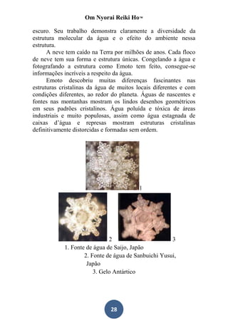 Om Nyorai Reiki Ho™

escuro. Seu trabalho demonstra claramente a diversidade da
estrutura molecular da água e o efeito do ambiente nessa
estrutura.
      A neve tem caído na Terra por milhões de anos. Cada floco
de neve tem sua forma e estrutura únicas. Congelando a água e
fotografando a estrutura como Emoto tem feito, consegue-se
informações incríveis a respeito da água.
      Emoto descobriu muitas diferenças fascinantes nas
estruturas cristalinas da água de muitos locais diferentes e com
condições diferentes, ao redor do planeta. Águas de nascentes e
fontes nas montanhas mostram os lindos desenhos geométricos
em seus padrões cristalinos. Água poluída e tóxica de áreas
industriais e muito populosas, assim como água estagnada de
caixas d’água e represas mostram estruturas cristalinas
definitivamente distorcidas e formadas sem ordem.




                                         1




                              2                       3
            1. Fonte de água de Saijo, Japão
                    2. Fonte de água de Sanbuichi Yusui,
                     Japão
                        3. Gelo Antártico




                              28
 