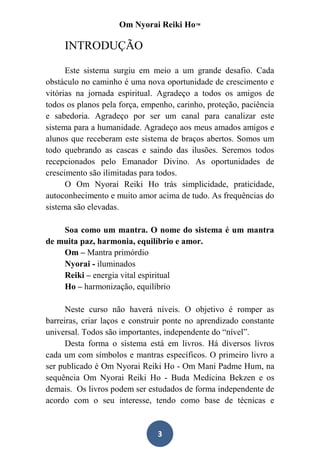 Om Nyorai Reiki Ho™

     INTRODUÇÃO

      Este sistema surgiu em meio a um grande desafio. Cada
obstáculo no caminho é uma nova oportunidade de crescimento e
vitórias na jornada espiritual. Agradeço a todos os amigos de
todos os planos pela força, empenho, carinho, proteção, paciência
e sabedoria. Agradeço por ser um canal para canalizar este
sistema para a humanidade. Agradeço aos meus amados amigos e
alunos que receberam este sistema de braços abertos. Somos um
todo quebrando as cascas e saindo das ilusões. Seremos todos
recepcionados pelo Emanador Divino. As oportunidades de
crescimento são ilimitadas para todos.
      O Om Nyorai Reiki Ho trás simplicidade, praticidade,
autoconhecimento e muito amor acima de tudo. As frequências do
sistema são elevadas.

    Soa como um mantra. O nome do sistema é um mantra
de muita paz, harmonia, equilíbrio e amor.
    Om – Mantra primórdio
    Nyorai - iluminados
    Reiki – energia vital espiritual
    Ho – harmonização, equilíbrio

      Neste curso não haverá níveis. O objetivo é romper as
barreiras, criar laços e construir ponte no aprendizado constante
universal. Todos são importantes, independente do “nível”.
      Desta forma o sistema está em livros. Há diversos livros
cada um com símbolos e mantras específicos. O primeiro livro a
ser publicado é Om Nyorai Reiki Ho - Om Mani Padme Hum, na
sequência Om Nyorai Reiki Ho - Buda Medicina Bekzen e os
demais. Os livros podem ser estudados de forma independente de
acordo com o seu interesse, tendo como base de técnicas e


                               3
 