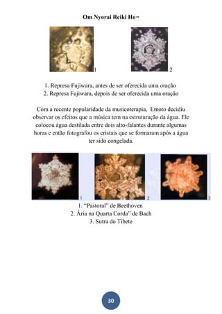 Om Nyorai Reiki Ho™




                         1                              2

    1. Represa Fujiwara, antes de ser oferecida uma oração
    2. Represa Fujiwara, depois de ser oferecida uma oração

 Com a recente popularidade da musicoterapia, Emoto decidiu
observar os efeitos que a música tem na estruturação da água. Ele
 colocou água destilada entre dois alto-falantes durante algumas
horas e então fotografou os cristais que se formaram após a água
                        ter sido congelada.




                  1. “Pastoral” de Beethoven
               2. Ária na Quarta Corda” de Bach
                       3. Sutra do Tibete




                               30
 