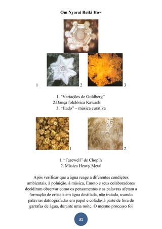 Om Nyorai Reiki Ho™




      1                        2                       3

                 1. "Variações de Goldberg”
               2.Dança folclórica Kawachi
                 3. “Hado” – música curativa




                        1                              2

                   1. “Farewell” de Chopin
                    2. Música Heavy Metal

     Após verificar que a água reage a diferentes condições
 ambientais, à poluição, à música, Emoto e seus colaboradores
decidiram observar como os pensamentos e as palavras afetam a
   formação de cristais em água destilada, não tratada, usando
  palavras datilografadas em papel e coladas à parte de fora de
   garrafas de água, durante uma noite. O mesmo processo foi


                              31
 