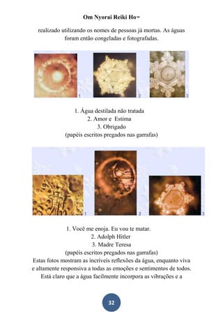 Om Nyorai Reiki Ho™

  realizado utilizando os nomes de pessoas já mortas. As águas
             foram então congeladas e fotografadas.




                1. Água destilada não tratada
                      2. Amor e Estima
                           3. Obrigado
             (papéis escritos pregados nas garrafas)




               1. Você me enoja. Eu vou te matar.
                         2. Adolph Hitler
                         3. Madre Teresa
              (papéis escritos pregados nas garrafas)
Estas fotos mostram as incríveis reflexões da água, enquanto viva
e altamente responsiva a todas as emoções e sentimentos de todos.
    Está claro que a água facilmente incorpora as vibrações e a



                               32
 
