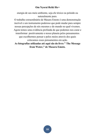 Om Nyorai Reiki Ho™

    energia de seu meio ambiente, seja ele tóxico ou poluído ou
                        naturalmente puro.
O trabalho extraordinário de Masaru Emoto é uma demonstração
incrível e um instrumento poderoso que pode mudar para sempre
 nossas percepções de nós mesmos e do mundo no qual vivemos.
Agora temos uma evidência profunda de que podemos nos curar e
  transformar positivamente o nosso planeta pelos pensamentos
      que escolhermos pensar e pelos meios através dos quais
              colocamos esses pensamentos em ação.
As fotografias utilizadas até aqui são do livro " The Message
                from Water," de Masaru Emoto.




                              33
 