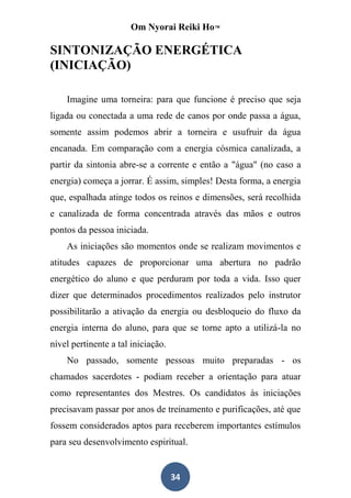 Om Nyorai Reiki Ho™

SINTONIZAÇÃO ENERGÉTICA
(INICIAÇÃO)

    Imagine uma torneira: para que funcione é preciso que seja
ligada ou conectada a uma rede de canos por onde passa a água,
somente assim podemos abrir a torneira e usufruir da água
encanada. Em comparação com a energia cósmica canalizada, a
partir da sintonia abre-se a corrente e então a "água" (no caso a
energia) começa a jorrar. É assim, simples! Desta forma, a energia
que, espalhada atinge todos os reinos e dimensões, será recolhida
e canalizada de forma concentrada através das mãos e outros
pontos da pessoa iniciada.
    As iniciações são momentos onde se realizam movimentos e
atitudes capazes de proporcionar uma abertura no padrão
energético do aluno e que perduram por toda a vida. Isso quer
dizer que determinados procedimentos realizados pelo instrutor
possibilitarão a ativação da energia ou desbloqueio do fluxo da
energia interna do aluno, para que se torne apto a utilizá-la no
nível pertinente a tal iniciação.
    No passado, somente pessoas muito preparadas - os
chamados sacerdotes - podiam receber a orientação para atuar
como representantes dos Mestres. Os candidatos às iniciações
precisavam passar por anos de treinamento e purificações, até que
fossem considerados aptos para receberem importantes estímulos
para seu desenvolvimento espiritual.


                                    34
 