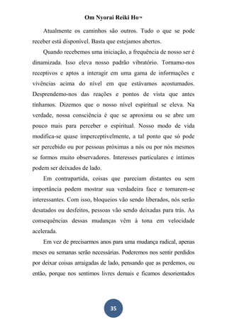 Om Nyorai Reiki Ho™

    Atualmente os caminhos são outros. Tudo o que se pode
receber está disponível. Basta que estejamos abertos.
    Quando recebemos uma iniciação, a frequência de nosso ser é
dinamizada. Isso eleva nosso padrão vibratório. Tornamo-nos
receptivos e aptos a interagir em uma gama de informações e
vivências acima do nível em que estávamos acostumados.
Desprendemo-nos das reações e pontos de vista que antes
tínhamos. Dizemos que o nosso nível espiritual se eleva. Na
verdade, nossa consciência é que se aproxima ou se abre um
pouco mais para perceber o espiritual. Nosso modo de vida
modifica-se quase imperceptivelmente, a tal ponto que só pode
ser percebido ou por pessoas próximas a nós ou por nós mesmos
se formos muito observadores. Interesses particulares e íntimos
podem ser deixados de lado.
    Em contrapartida, coisas que pareciam distantes ou sem
importância podem mostrar sua verdadeira face e tornarem-se
interessantes. Com isso, bloqueios vão sendo liberados, nós serão
desatados ou desfeitos, pessoas vão sendo deixadas para trás. As
consequências dessas mudanças vêm à tona em velocidade
acelerada.
    Em vez de precisarmos anos para uma mudança radical, apenas
meses ou semanas serão necessárias. Poderemos nos sentir perdidos
por deixar coisas arraigadas de lado, pensando que as perdemos, ou
então, porque nos sentimos livres demais e ficamos desorientados




                                35
 