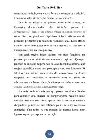 Om Nyorai Reiki Ho™

com a nova vivência, com a nova força que começamos a adquirir.
Em resumo, estes são os efeitos básicos de uma iniciação.
    Quando as raízes e as prisões estão muito densas, as
liberações    desencadeadas     pelas    iniciações    podem      ter
consequências físicas e não apenas emocionais, manifestando-se
como diarreias, problemas digestivos, febres, afloramento de
pequenos problemas que pareciam resolvidos, etc... Estes efeitos
manifestam-se mais fortemente durante alguns dias seguintes à
iniciação recebida em qualquer nível.
    Em geral, reações físicas ocorrem com mais frequência em
pessoas que estão iniciando sua caminhada espiritual. Qualquer
processo de iniciação desperta para solução de conflitos internos que
estejam escondidos e que nem preocupam, visto que dormentes. O
fato é que um número muito grande de pessoas pensa que deixar
bloqueios mal resolvidos e enterrados bem no fundo do
subconsciente resolve-os. Na verdade isto apenas disfarça os mesmos
que, protegidos pela camuflagem, ganham força.
    As mais profundas máscaras que possam ter sido utilizadas
para camuflar uma imagem ou comportamento negativo serão
retiradas. Isto não será válido apenas para o iniciando, também
atingindo as pessoas de suas relações, pois a mudança do padrão
energético afeta todos os que possam de alguma forma estar
ligados a quem passa por uma iniciação.




                                 36
 