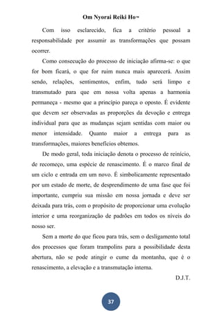 Om Nyorai Reiki Ho™

    Com       isso   esclarecido,     fica    a       critério    pessoal   a
responsabilidade por assumir as transformações que possam
ocorrer.
    Como consecução do processo de iniciação afirma-se: o que
for bom ficará, o que for ruim nunca mais aparecerá. Assim
sendo, relações, sentimentos, enfim, tudo será limpo e
transmutado para que em nossa volta apenas a harmonia
permaneça - mesmo que a princípio pareça o oposto. É evidente
que devem ser observadas as proporções da devoção e entrega
individual para que as mudanças sejam sentidas com maior ou
menor      intensidade.     Quanto    maior       a     entrega     para    as
transformações, maiores benefícios obtemos.
    De modo geral, toda iniciação denota o processo de reinício,
de recomeço, uma espécie de renascimento. É o marco final de
um ciclo e entrada em um novo. É simbolicamente representado
por um estado de morte, de desprendimento de uma fase que foi
importante, cumpriu sua missão em nossa jornada e deve ser
deixada para trás, com o propósito de proporcionar uma evolução
interior e uma reorganização de padrões em todos os níveis do
nosso ser.
    Sem a morte do que ficou para trás, sem o desligamento total
dos processos que foram trampolins para a possibilidade desta
abertura, não se pode atingir o cume da montanha, que é o
renascimento, a elevação e a transmutação interna.
                                                                       D.J.T.



                                     37
 