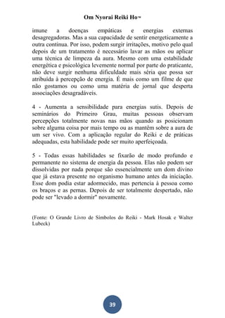 Om Nyorai Reiki Ho™

imune     a    doenças      empáticas     e    energias    externas
desagregadoras. Mas a sua capacidade de sentir energeticamente a
outra continua. Por isso, podem surgir irritações, motivo pelo qual
depois de um tratamento é necessário lavar as mãos ou aplicar
uma técnica de limpeza da aura. Mesmo com uma estabilidade
energética e psicológica levemente normal por parte do praticante,
não deve surgir nenhuma dificuldade mais séria que possa ser
atribuída à percepção de energia. É mais como um filme de que
não gostamos ou como uma matéria de jornal que desperta
associações desagradáveis.

4 - Aumenta a sensibilidade para energias sutis. Depois de
seminários do Primeiro Grau, muitas pessoas observam
percepções totalmente novas nas mãos quando as posicionam
sobre alguma coisa por mais tempo ou as mantêm sobre a aura de
um ser vivo. Com a aplicação regular do Reiki e de práticas
adequadas, esta habilidade pode ser muito aperfeiçoada.

5 - Todas essas habilidades se fixarão de modo profundo e
permanente no sistema de energia da pessoa. Elas não podem ser
dissolvidas por nada porque são essencialmente um dom divino
que já estava presente no organismo humano antes da iniciação.
Esse dom podia estar adormecido, mas pertencia à pessoa como
os braços e as pernas. Depois de ser totalmente despertado, não
pode ser "levado a dormir" novamente.


(Fonte: O Grande Livro de Símbolos do Reiki - Mark Hosak e Walter
Lubeck)




                                39
 