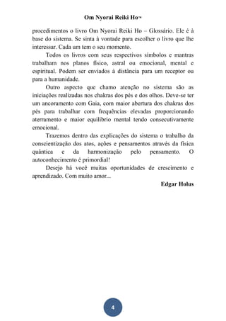 Om Nyorai Reiki Ho™

procedimentos o livro Om Nyorai Reiki Ho – Glossário. Ele é à
base do sistema. Se sinta à vontade para escolher o livro que lhe
interessar. Cada um tem o seu momento.
      Todos os livros com seus respectivos símbolos e mantras
trabalham nos planos físico, astral ou emocional, mental e
espiritual. Podem ser enviados à distância para um receptor ou
para a humanidade.
      Outro aspecto que chamo atenção no sistema são as
iniciações realizadas nos chakras dos pés e dos olhos. Deve-se ter
um ancoramento com Gaia, com maior abertura dos chakras dos
pés para trabalhar com frequências elevadas proporcionando
aterramento e maior equilíbrio mental tendo consecutivamente
emocional.
      Trazemos dentro das explicações do sistema o trabalho da
conscientização dos atos, ações e pensamentos através da física
quântica e da harmonização pelo pensamento. O
autoconhecimento é primordial!
      Desejo há você muitas oportunidades de crescimento e
aprendizado. Com muito amor...
                                                    Edgar Holus




                                4
 