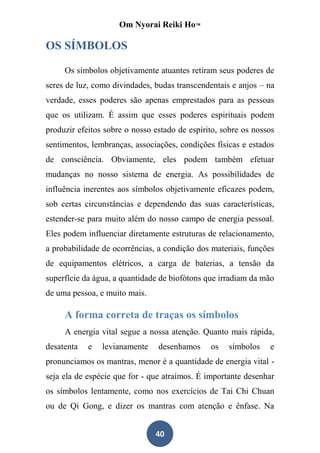 Om Nyorai Reiki Ho™

OS SÍMBOLOS

     Os símbolos objetivamente atuantes retiram seus poderes de
seres de luz, como divindades, budas transcendentais e anjos – na
verdade, esses poderes são apenas emprestados para as pessoas
que os utilizam. É assim que esses poderes espirituais podem
produzir efeitos sobre o nosso estado de espírito, sobre os nossos
sentimentos, lembranças, associações, condições físicas e estados
de consciência. Obviamente, eles podem também efetuar
mudanças no nosso sistema de energia. As possibilidades de
influência inerentes aos símbolos objetivamente eficazes podem,
sob certas circunstâncias e dependendo das suas características,
estender-se para muito além do nosso campo de energia pessoal.
Eles podem influenciar diretamente estruturas de relacionamento,
a probabilidade de ocorrências, a condição dos materiais, funções
de equipamentos elétricos, a carga de baterias, a tensão da
superfície da água, a quantidade de biofótons que irradiam da mão
de uma pessoa, e muito mais.

     A forma correta de traças os símbolos
     A energia vital segue a nossa atenção. Quanto mais rápida,
desatenta   e   levianamente    desenhamos     os   símbolos    e
pronunciamos os mantras, menor é a quantidade de energia vital -
seja ela de espécie que for - que atraímos. É importante desenhar
os símbolos lentamente, como nos exercícios de Tai Chi Chuan
ou de Qi Gong, e dizer os mantras com atenção e ênfase. Na


                               40
 